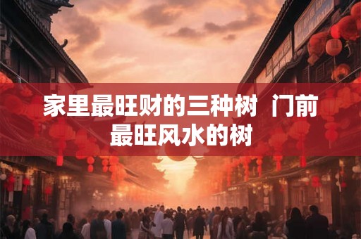 家里最旺财的三种树  门前最旺风水的树