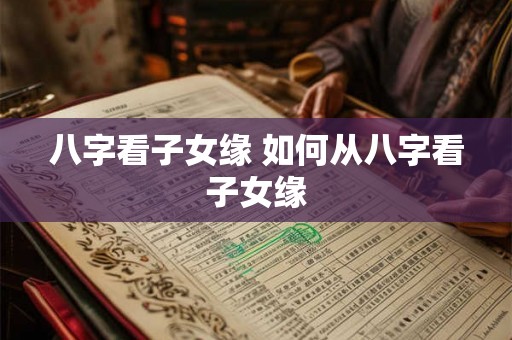 八字看子女缘 如何从八字看子女缘 八字看子女缘 如何从八字看子女缘