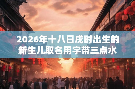 2026年十八日戌时出生的新生儿取名用字带三点水