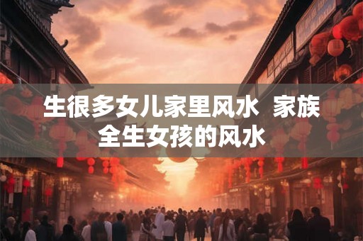 生很多女儿家里风水  家族全生女孩的风水