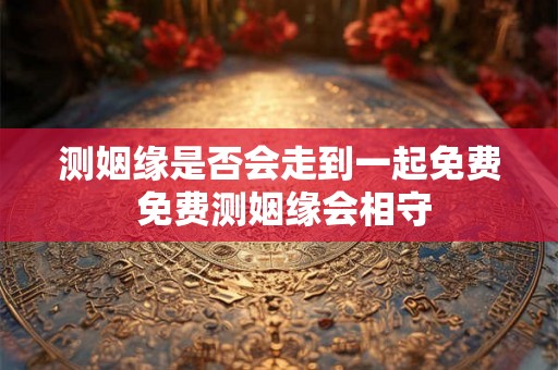 测姻缘是否会走到一起免费 免费测姻缘会相守