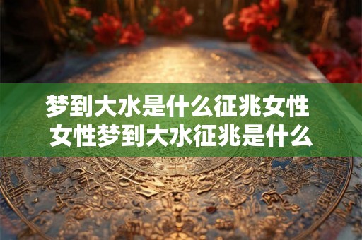 梦到大水是什么征兆女性 女性梦到大水征兆是什么 梦到大水是什么征兆女性 女性梦到大水征兆是什么