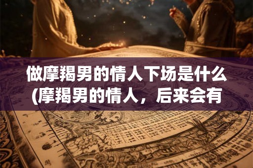 做摩羯男的情人下场是什么(摩羯男的情人，后来会有什么结局？)