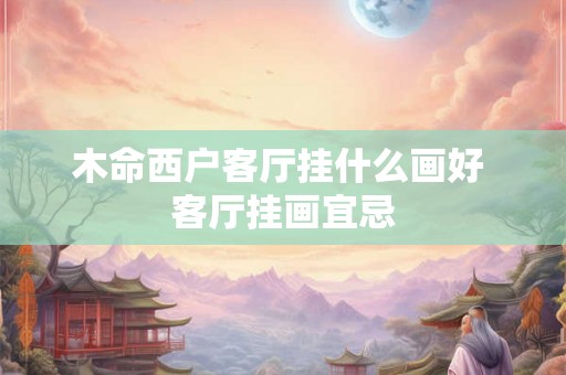 木命西户客厅挂什么画好 客厅挂画宜忌 木命西户客厅挂什么画好 客厅挂画宜忌