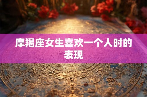 摩羯座女生喜欢一个人时的表现 摩羯座女生喜欢一个人时的表现
