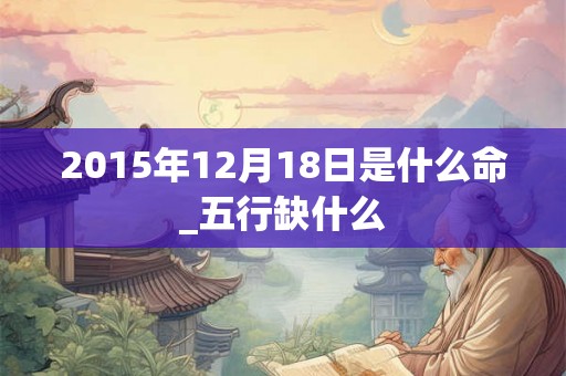 2015年12月18日是什么命_五行缺什么 2015年12月18日是什么命_五行缺什么