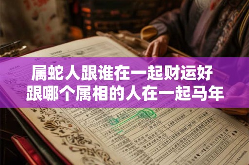 属蛇人跟谁在一起财运好 跟哪个属相的人在一起马年财运最佳 属蛇人跟谁在一起财运好 跟哪个属相的人在一起马年财运最佳