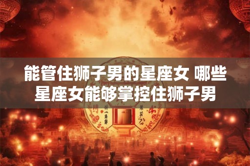 能管住狮子男的星座女 哪些星座女能够掌控住狮子男