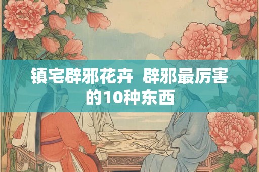 镇宅辟邪花卉  辟邪最厉害的10种东西