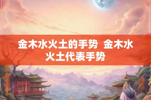 金木水火土的手势 金木水火土代表手势 金木水火土的手势 金木水火土代表手势