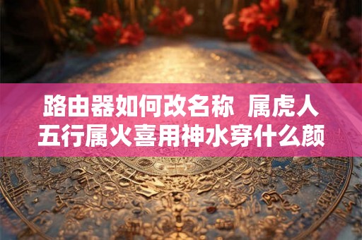 路由器如何改名称  属虎人五行属火喜用神水穿什么颜色