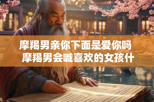 摩羯男亲你下面是爱你吗  摩羯男会喊喜欢的女孩什么