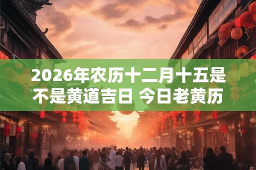 2026年农历十二月十五是不是黄道吉日 今日老黄历如何