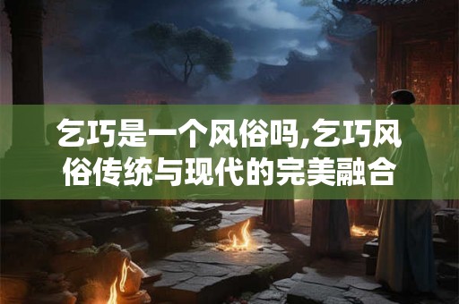乞巧是一个风俗吗,乞巧风俗传统与现代的完美融合