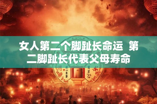 女人第二个脚趾长命运 第二脚趾长代表父母寿命 女人第二个脚趾长命运 第二脚趾长代表父母寿命