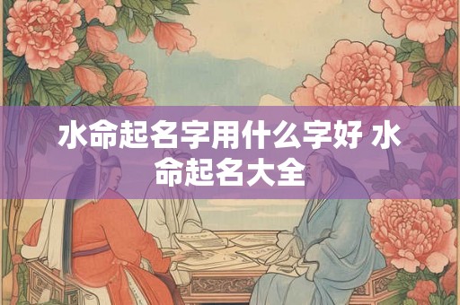 水命起名字用什么字好 水命起名大全 水命起名字用什么字好 水命起名大全