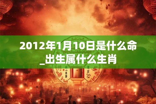 2012年1月10日是什么命_出生属什么生肖 2012年1月10日是什么命_出生属什么生肖