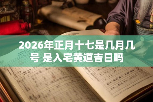 2026年正月十七是几月几号 是入宅黄道吉日吗