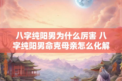八字纯阳男为什么厉害 八字纯阳男命克母亲怎么化解 八字纯阳男为什么厉害 八字纯阳男命克母亲怎么化解