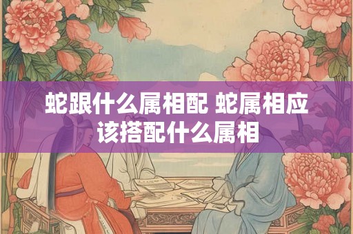 蛇跟什么属相配 蛇属相应该搭配什么属相