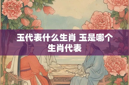 玉代表什么生肖 玉是哪个生肖代表