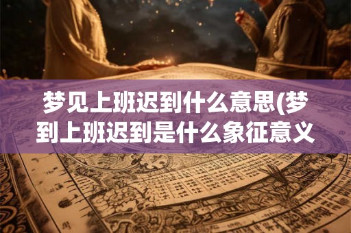 梦见上班迟到什么意思(梦到上班迟到是什么象征意义)