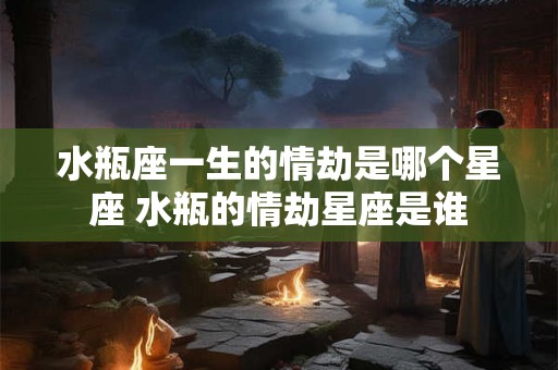 水瓶座一生的情劫是哪个星座 水瓶的情劫星座是谁