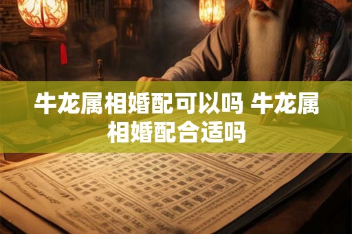 牛龙属相婚配可以吗 牛龙属相婚配合适吗