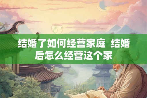结婚了如何经营家庭  结婚后怎么经营这个家