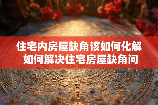 住宅内房屋缺角该如何化解 如何解决住宅房屋缺角问题 住宅内房屋缺角该如何化解 如何解决住宅房屋缺角问题