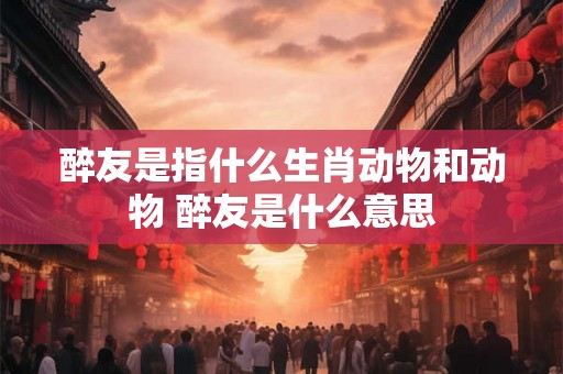 醉友是指什么生肖动物和动物 醉友是什么意思