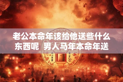 老公本命年该给他送些什么东西呢  男人马年本命年送什么