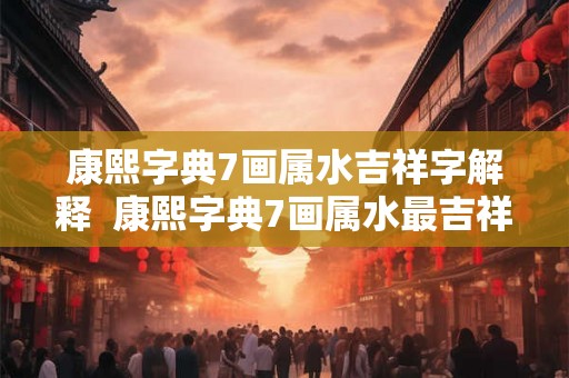 康熙字典7画属水吉祥字解释  康熙字典7画属水最吉祥的字