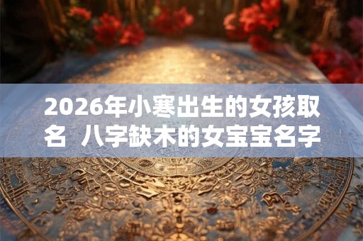 2026年小寒出生的女孩取名  八字缺木的女宝宝名字大全