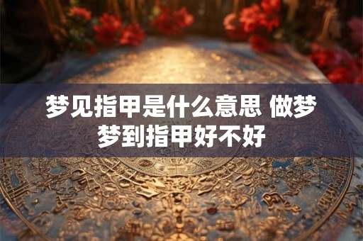 梦见指甲是什么意思 做梦梦到指甲好不好