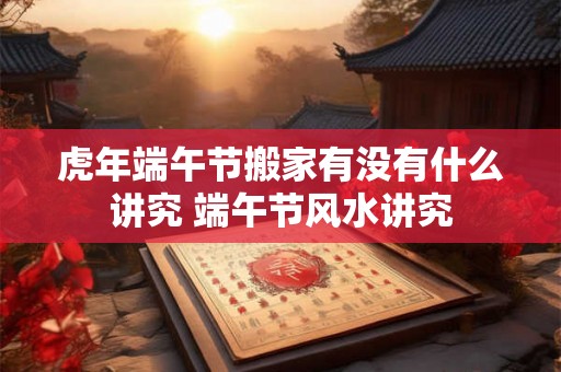 虎年端午节搬家有没有什么讲究 端午节风水讲究 虎年端午节搬家有没有什么讲究 端午节风水讲究