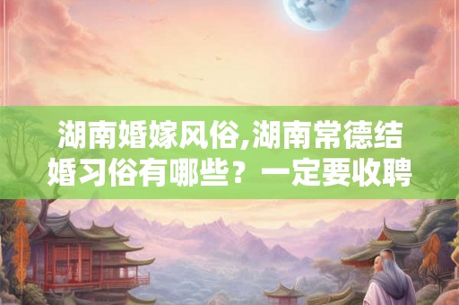 湖南婚嫁风俗,湖南常德结婚习俗有哪些？一定要收聘金吗？