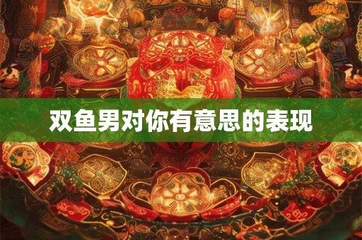 双鱼男对你有意思的表现