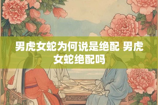 男虎女蛇为何说是绝配 男虎女蛇绝配吗 男虎女蛇为何说是绝配 男虎女蛇绝配吗
