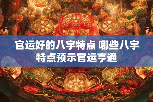 官运好的八字特点 哪些八字特点预示官运亨通 官运好的八字特点 哪些八字特点预示官运亨通