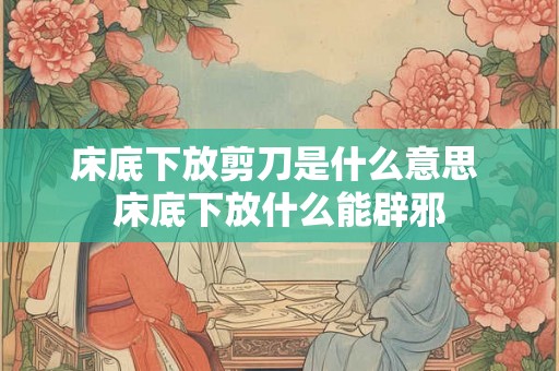 床底下放剪刀是什么意思 床底下放什么能辟邪