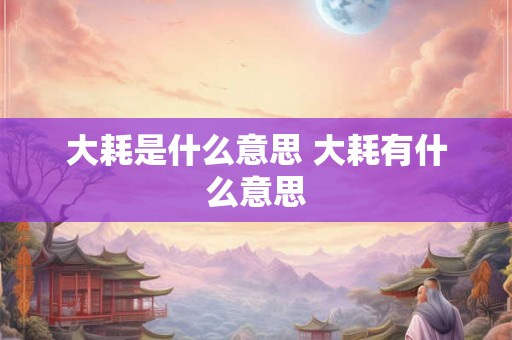 大耗是什么意思 大耗有什么意思 大耗是什么意思 大耗有什么意思