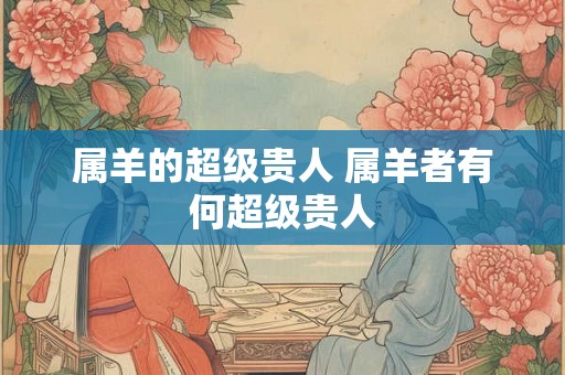 属羊的超级贵人 属羊者有何超级贵人