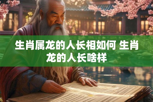 生肖属龙的人长相如何 生肖龙的人长啥样