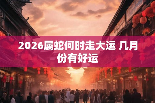 2026属蛇何时走大运 几月份有好运
