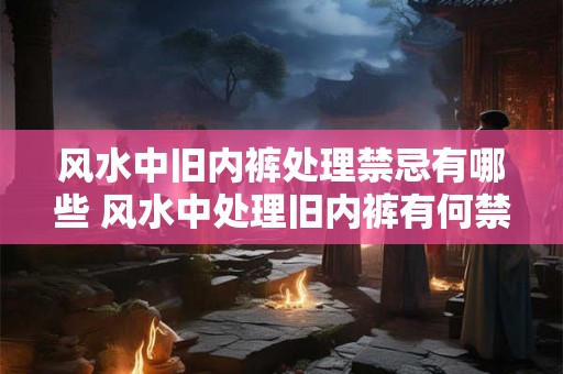 风水中旧内裤处理禁忌有哪些 风水中处理旧内裤有何禁忌