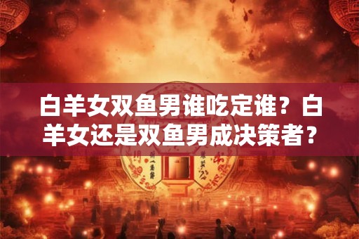 白羊女双鱼男谁吃定谁？白羊女还是双鱼男成决策者？