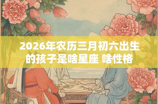 2026年农历三月初六出生的孩子是啥星座 啥性格