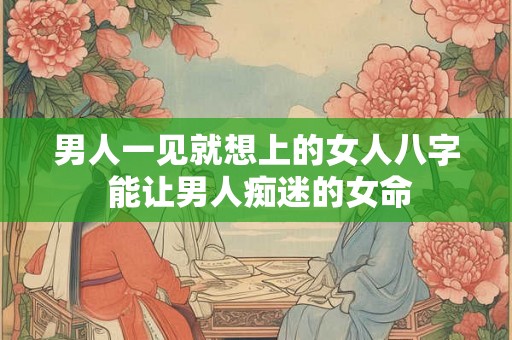 男人一见就想上的女人八字 能让男人痴迷的女命