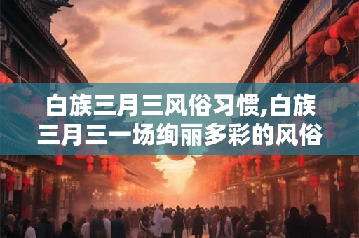 白族三月三风俗习惯,白族三月三一场绚丽多彩的风俗盛宴